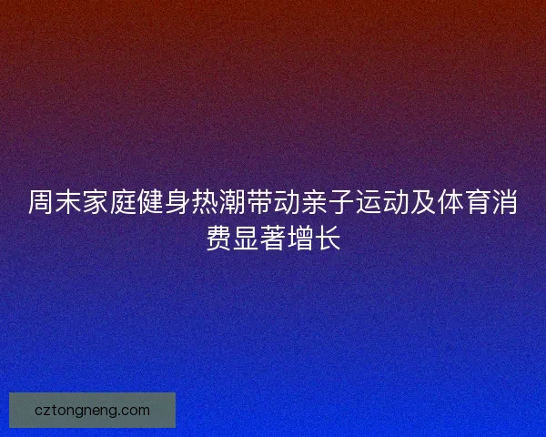 周末家庭健身热潮带动亲子运动及体育消费显著增长