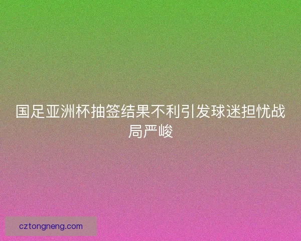 国足亚洲杯抽签结果不利引发球迷担忧战局严峻